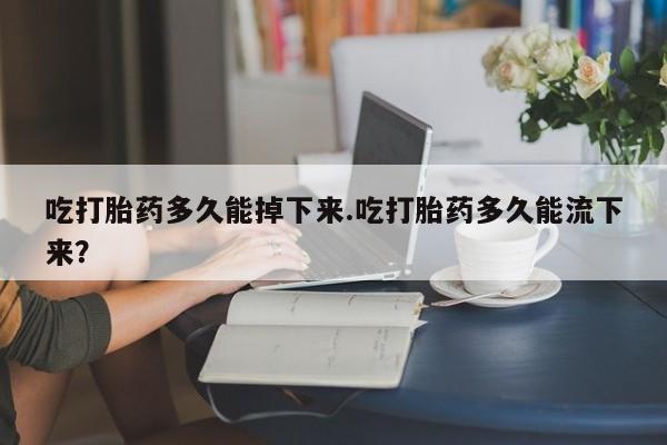 流产药购买方式吃打胎药多久能掉下来.吃打胎药多久能流下来？