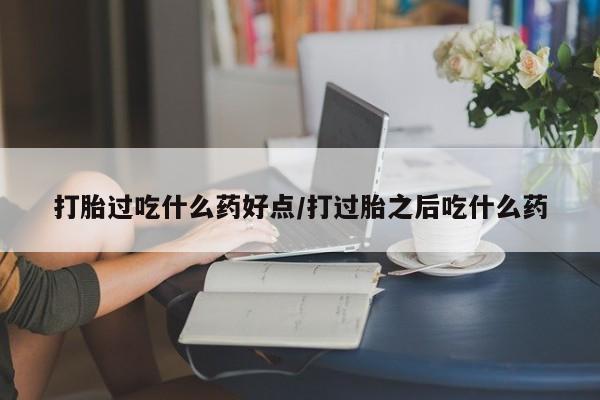 流产药购买方式打胎过吃什么药好点/打过胎之后吃什么药