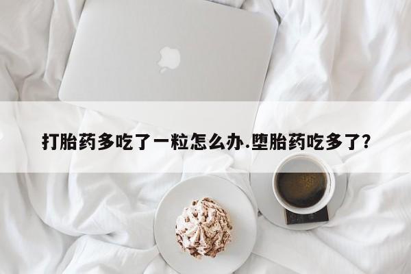 流产药购买方式打胎药多吃了一粒怎么办.堕胎药吃多了？