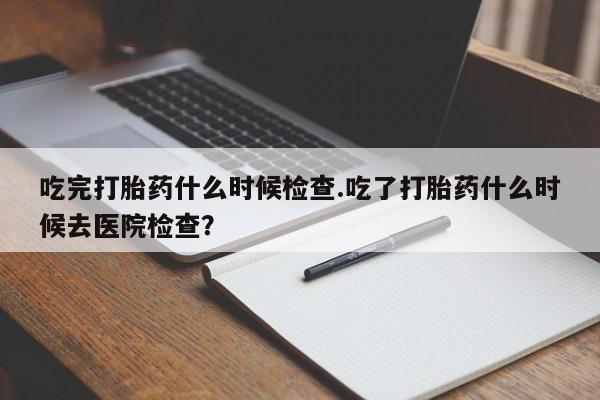 流产药购买方式吃完打胎药什么时候检查.吃了打胎药什么时候去医院检查？