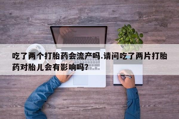 流产药购买方式吃了两个打胎药会流产吗.请问吃了两片打胎药对胎儿会有影响吗？