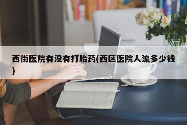 流产药购买方式西街医院有没有打胎药(西区医院人流多少钱)
