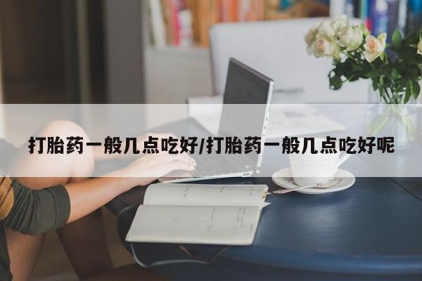 流产药购买方式打胎药一般几点吃好/打胎药一般几点吃好呢
