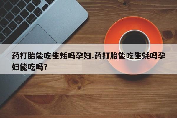 流产药购买方式药打胎能吃生蚝吗孕妇.药打胎能吃生蚝吗孕妇能吃吗？