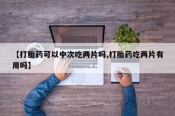 流产药购买方式【打胎药可以中次吃两片吗,打胎药吃两片有用吗】