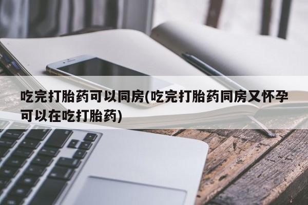 流产药购买方式吃完打胎药可以同房(吃完打胎药同房又怀孕可以在吃打胎药)
