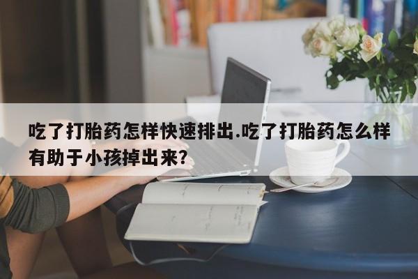 流产药购买方式吃了打胎药怎样快速排出.吃了打胎药怎么样有助于小孩掉出来？