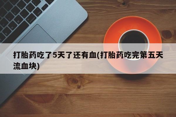 流产药购买方式打胎药吃了5天了还有血(打胎药吃完第五天流血块)