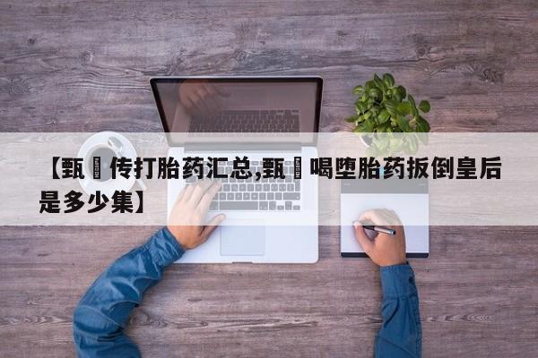 流产药购买方式【甄嬛传打胎药汇总,甄嬛喝堕胎药扳倒皇后是多少集】