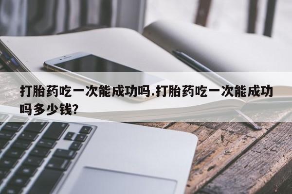 流产药购买方式打胎药吃一次能成功吗.打胎药吃一次能成功吗多少钱？