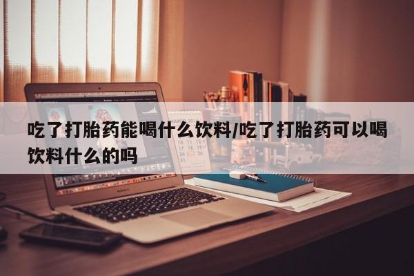 流产药购买方式吃了打胎药能喝什么饮料/吃了打胎药可以喝饮料什么的吗