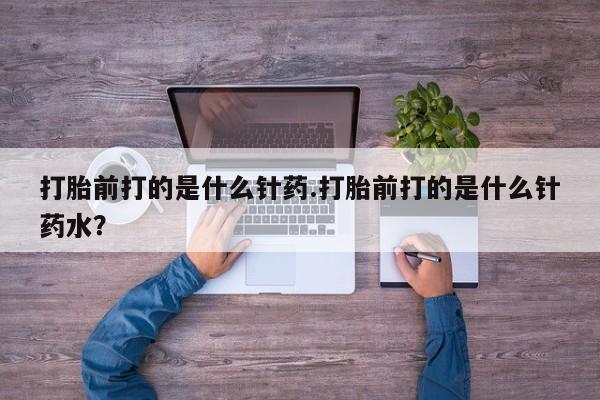 流产药购买方式打胎前打的是什么针药.打胎前打的是什么针药水？