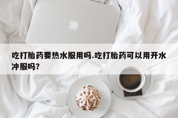 流产药购买方式吃打胎药要热水服用吗.吃打胎药可以用开水冲服吗？