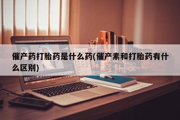 流产药购买方式催产药打胎药是什么药(催产素和打胎药有什么区别)