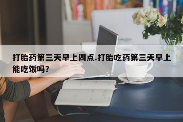 流产药购买方式打胎药第三天早上四点.打胎吃药第三天早上能吃饭吗？