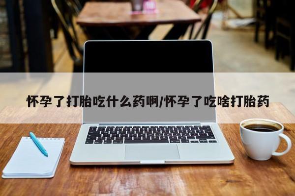 流产药购买方式怀孕了打胎吃什么药啊/怀孕了吃啥打胎药