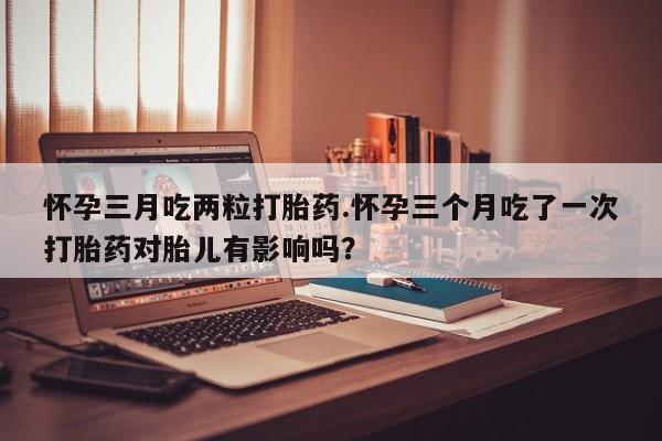 流产药购买方式怀孕三月吃两粒打胎药.怀孕三个月吃了一次打胎药对胎儿有影响吗？