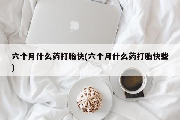 流产药购买方式六个月什么药打胎快(六个月什么药打胎快些)