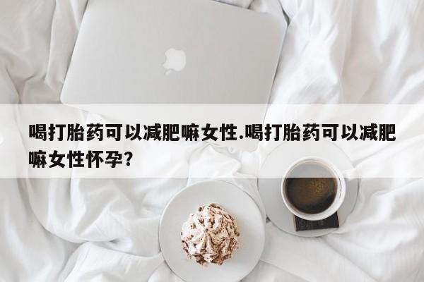 流产药购买方式喝打胎药可以减肥嘛女性.喝打胎药可以减肥嘛女性怀孕？