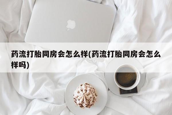 流产药购买方式药流打胎同房会怎么样(药流打胎同房会怎么样吗)