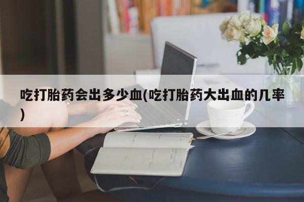 流产药购买方式吃打胎药会出多少血(吃打胎药大出血的几率)