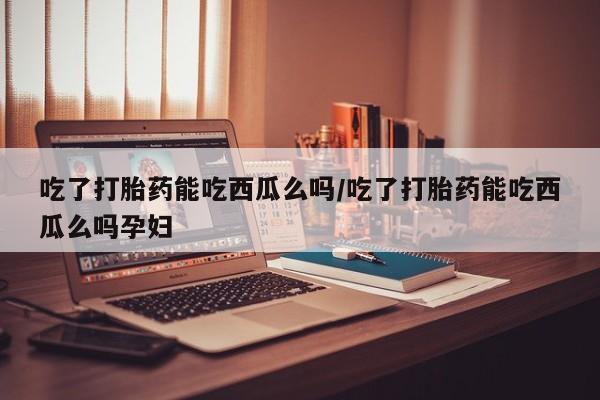流产药购买方式吃了打胎药能吃西瓜么吗/吃了打胎药能吃西瓜么吗孕妇