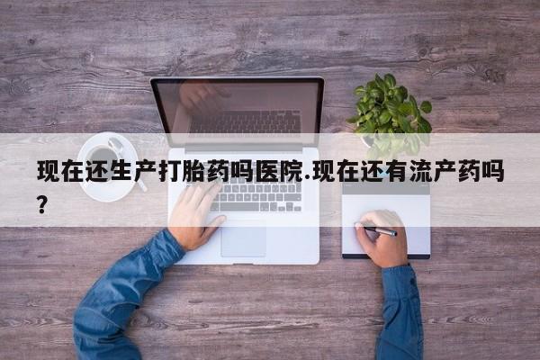 流产药购买方式现在还生产打胎药吗医院.现在还有流产药吗？