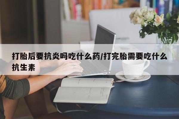流产药购买方式打胎后要抗炎吗吃什么药/打完胎需要吃什么抗生素