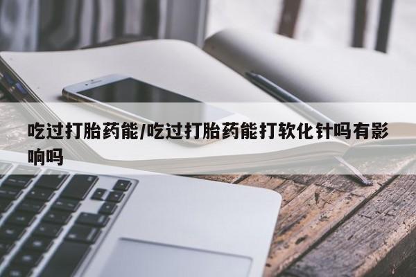 流产药购买方式吃过打胎药能/吃过打胎药能打软化针吗有影响吗