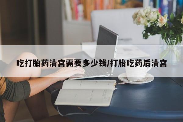 流产药购买方式吃打胎药清宫需要多少钱/打胎吃药后清宫