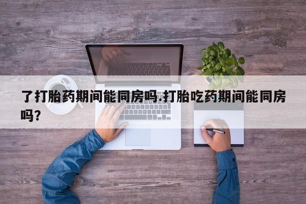 流产药购买方式了打胎药期间能同房吗.打胎吃药期间能同房吗？