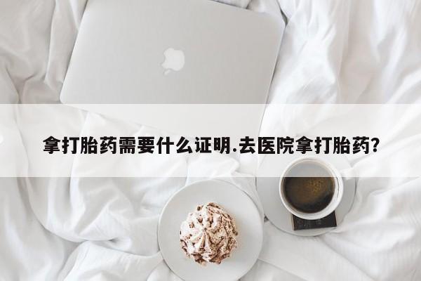 流产药购买方式拿打胎药需要什么证明.去医院拿打胎药？