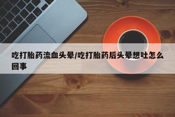 流产药购买方式吃打胎药流血头晕/吃打胎药后头晕想吐怎么回事