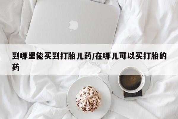 流产药购买方式到哪里能买到打胎儿药/在哪儿可以买打胎的药