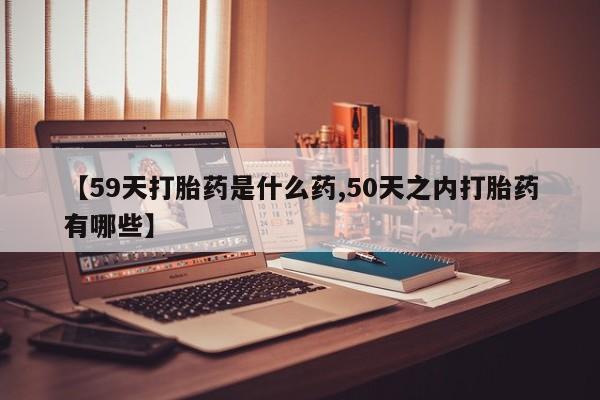 流产药购买方式【59天打胎药是什么药,50天之内打胎药有哪些】