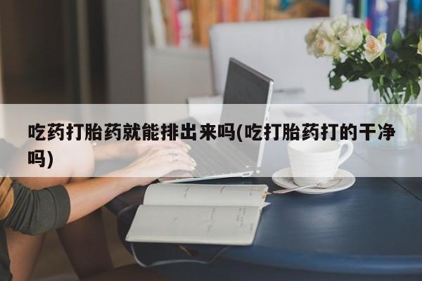 流产药购买方式吃药打胎药就能排出来吗(吃打胎药打的干净吗)