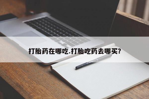流产药购买方式打胎药在哪吃.打胎吃药去哪买？