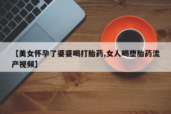 流产药购买方式【美女怀孕了婆婆喝打胎药,女人喝堕胎药流产视频】