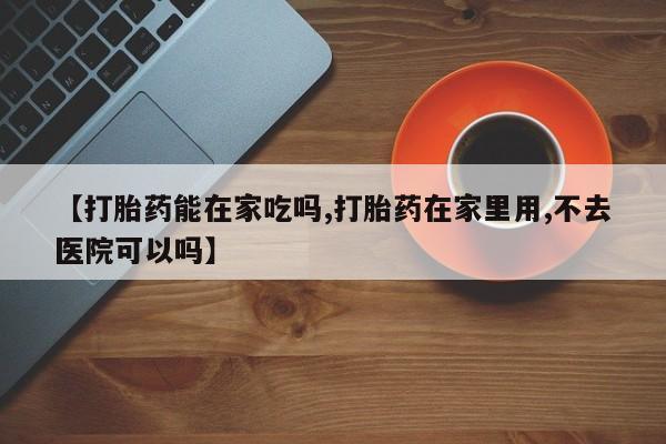 流产药购买方式【打胎药能在家吃吗,打胎药在家里用,不去医院可以吗】