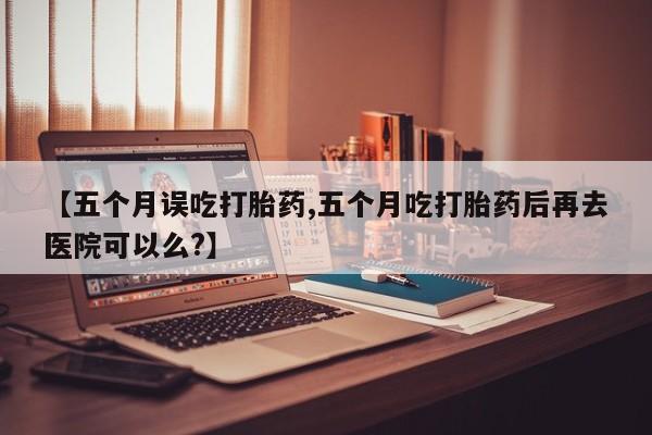 流产药购买方式【五个月误吃打胎药,五个月吃打胎药后再去医院可以么?】