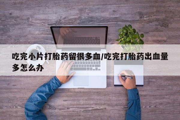 流产药购买方式吃完小片打胎药留很多血/吃完打胎药出血量多怎么办