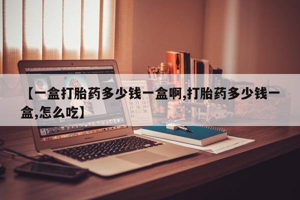 流产药购买方式【一盒打胎药多少钱一盒啊,打胎药多少钱一盒,怎么吃】