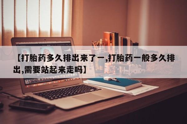流产药购买方式【打胎药多久排出来了一,打胎药一般多久排出,需要站起来走吗】