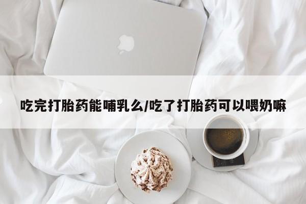 流产药购买方式吃完打胎药能哺乳么/吃了打胎药可以喂奶嘛