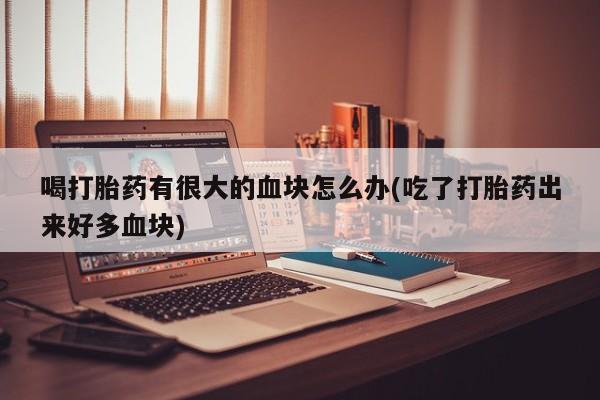 流产药购买方式喝打胎药有很大的血块怎么办(吃了打胎药出来好多血块)
