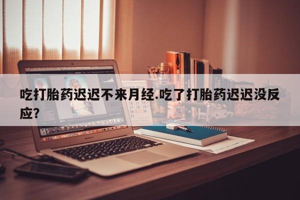 流产药购买方式吃打胎药迟迟不来月经.吃了打胎药迟迟没反应？
