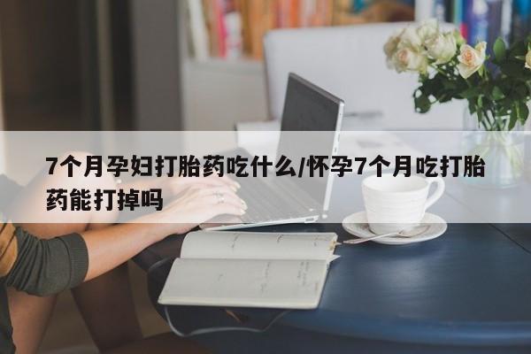 流产药购买方式7个月孕妇打胎药吃什么/怀孕7个月吃打胎药能打掉吗
