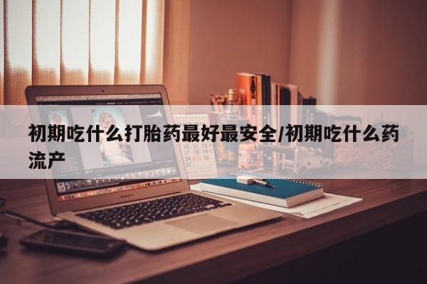 流产药购买方式初期吃什么打胎药最好最安全/初期吃什么药流产