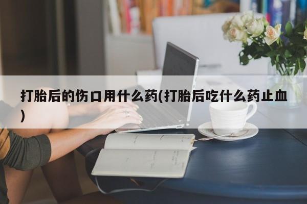 流产药购买方式打胎后的伤口用什么药(打胎后吃什么药止血)