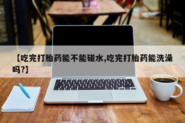 流产药购买方式【吃完打胎药能不能碰水,吃完打胎药能洗澡吗?】
